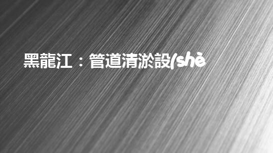 黑龍江：管道清淤設(shè)備的新顛覆，革命性解決排污難題！